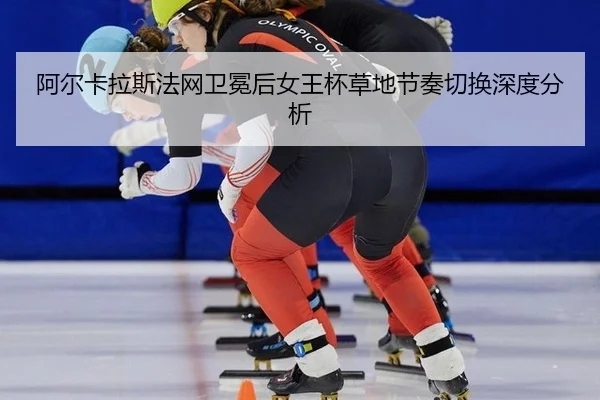 阿尔卡拉斯法网卫冕后女王杯草地节奏切换深度分析